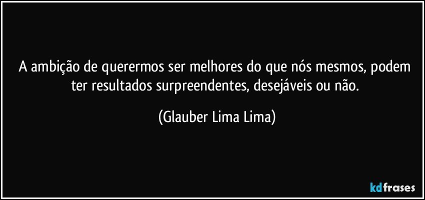 A ambição de querermos ser melhores do que nós mesmos, podem ter resultados surpreendentes, desejáveis ou não. (Glauber Lima Lima)