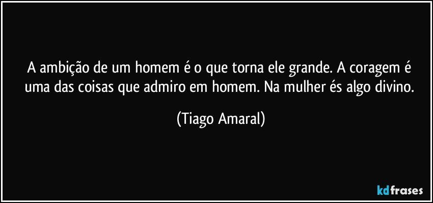 A ambição de um homem é o que torna ele grande. A coragem é uma das coisas que admiro em homem. Na mulher és algo divino. (Tiago Amaral)