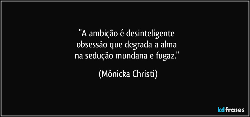 "A ambição é desinteligente 
obsessão que degrada a alma 
na sedução mundana e fugaz." (Mônicka Christi)