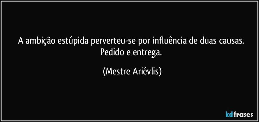 A ambição estúpida perverteu-se por influência de duas causas. Pedido e entrega. (Mestre Ariévlis)