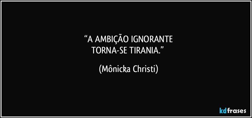 “A AMBIÇÃO IGNORANTE
TORNA-SE TIRANIA.” (Mônicka Christi)