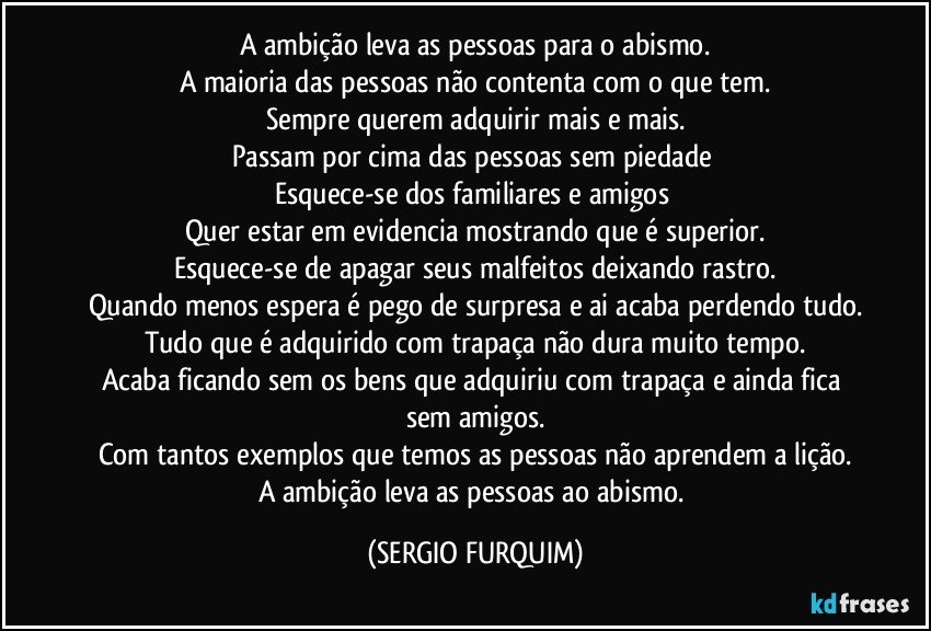 A ambição leva as pessoas para o abismo.
A maioria das pessoas não contenta com o que tem.
Sempre querem adquirir mais e mais.
Passam por cima das pessoas sem piedade 
Esquece-se dos familiares e amigos 
Quer estar em evidencia mostrando que é superior.
Esquece-se de apagar seus malfeitos deixando rastro.
Quando menos espera é pego de surpresa e ai acaba perdendo tudo.
Tudo que é adquirido com trapaça não dura muito tempo.
Acaba ficando sem os bens que adquiriu com trapaça e ainda fica sem amigos.
Com tantos exemplos que temos as pessoas não aprendem a lição.
A ambição leva as pessoas ao abismo. (SERGIO FURQUIM)