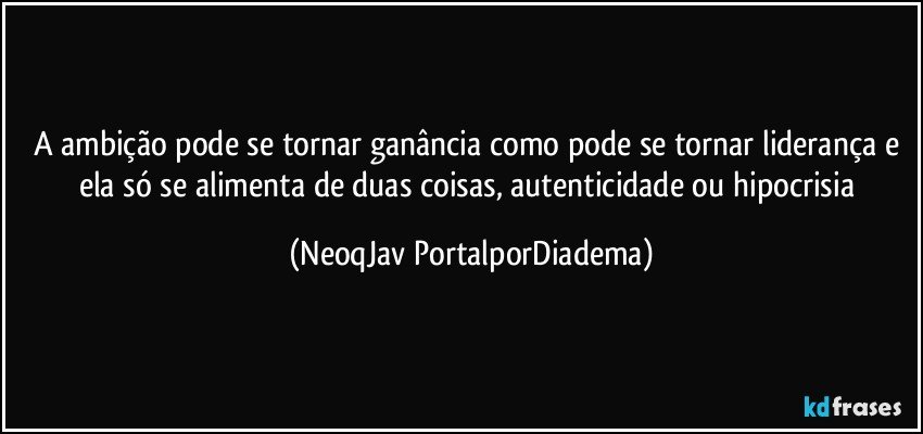 A ambição pode se tornar ganância como pode se tornar liderança e ela só se alimenta de duas coisas, autenticidade ou hipocrisia (NeoqJav PortalporDiadema)