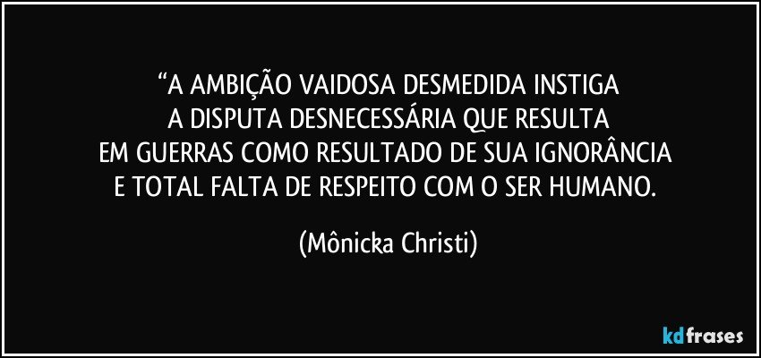 “A AMBIÇÃO VAIDOSA DESMEDIDA INSTIGA
A DISPUTA DESNECESSÁRIA QUE RESULTA
EM GUERRAS COMO RESULTADO DE SUA IGNORÂNCIA 
E TOTAL FALTA DE RESPEITO COM O SER HUMANO. (Mônicka Christi)