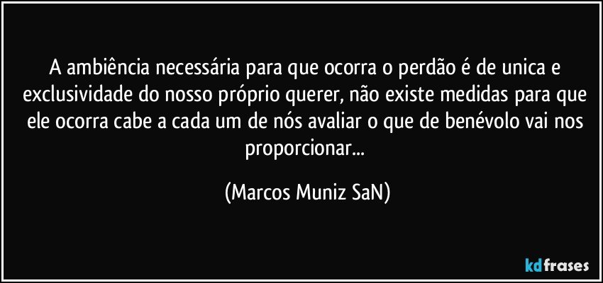 A ambiência necessária para que ocorra o perdão é de unica e exclusividade do nosso próprio querer, não existe medidas para que ele ocorra cabe a cada um de nós avaliar o que de benévolo vai nos proporcionar... (Marcos Muniz SaN)