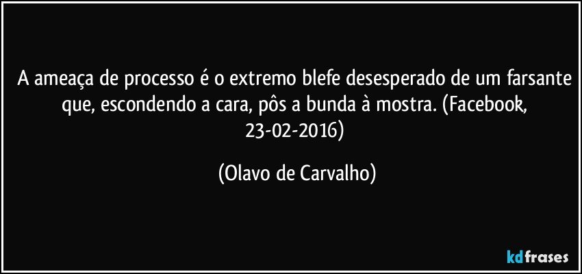 A ameaça de processo é o extremo blefe desesperado de um farsante que, escondendo a cara, pôs a bunda à mostra. (Facebook, 23-02-2016) (Olavo de Carvalho)