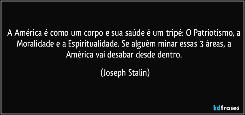 A América é como um corpo e sua saúde é um tripé: O Patriotismo, a Moralidade e a Espiritualidade. Se alguém minar essas 3 áreas, a América vai desabar desde dentro. (Joseph Stalin)