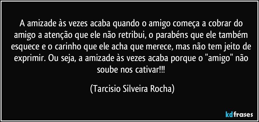 A amizade às vezes acaba quando o amigo começa a cobrar do amigo a atenção que ele não retribui, o parabéns que ele também esquece e o carinho que ele acha que merece, mas não tem jeito de exprimir. Ou seja, a amizade às vezes acaba porque o "amigo" não soube nos cativar!!! (Tarcisio Silveira Rocha)