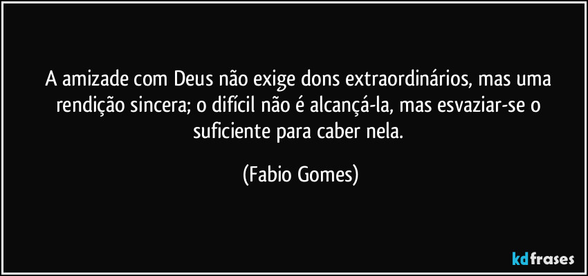 A amizade com Deus não exige dons extraordinários, mas uma rendição sincera; o difícil não é alcançá-la, mas esvaziar-se o suficiente para caber nela. (Fabio Gomes)