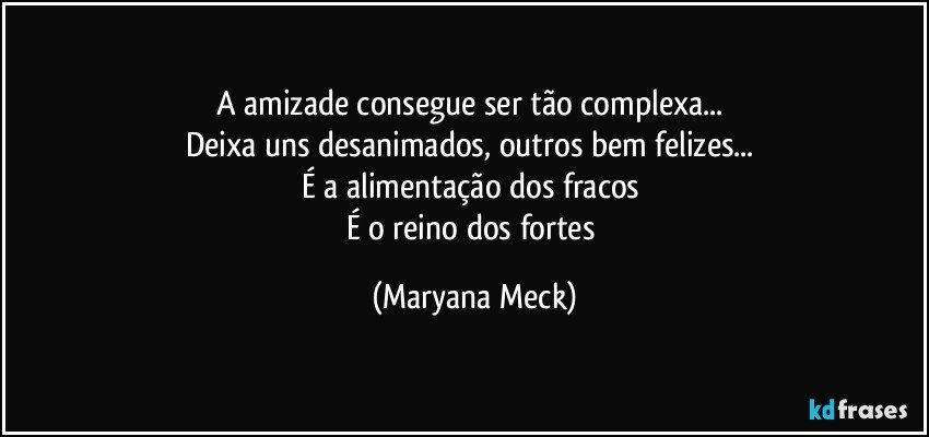 A amizade consegue ser tão complexa... 
Deixa uns desanimados, outros bem felizes... 
É a alimentação dos fracos 
É o reino dos fortes (Maryana Meck)