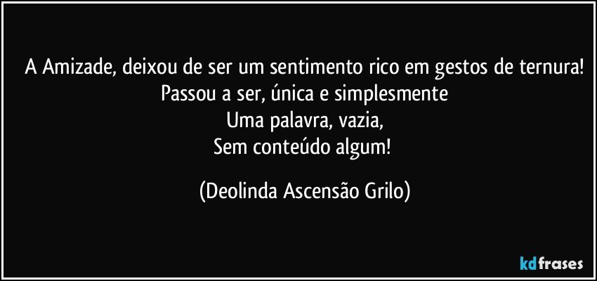 A Amizade, deixou de ser um sentimento rico em gestos de ternura!
Passou a ser, única e simplesmente
Uma palavra, vazia,
Sem conteúdo algum! (Deolinda Ascensão Grilo)