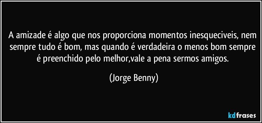 A amizade é algo que nos proporciona momentos inesqueciveis, nem sempre tudo é bom, mas quando é verdadeira o menos bom sempre é preenchido pelo melhor,vale a pena sermos amigos. (Jorge Benny)