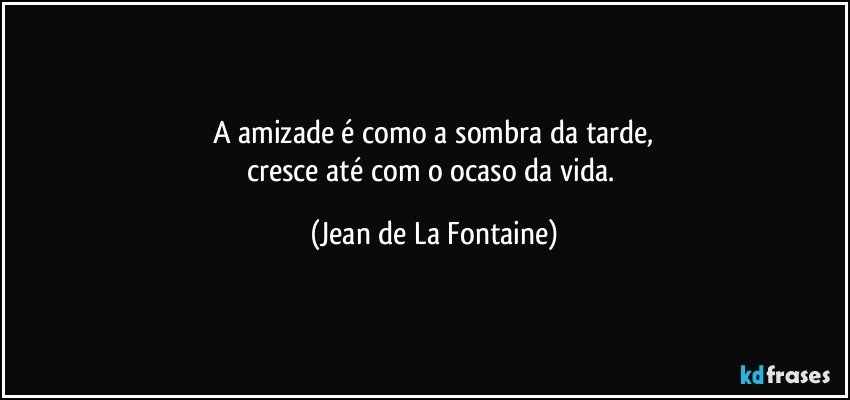 A amizade é como a sombra da tarde,
cresce até com o ocaso da vida. (Jean de La Fontaine)