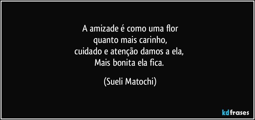 A amizade é como uma flor
quanto mais carinho,
cuidado e atenção damos a ela, 
Mais bonita ela fica. (Sueli Matochi)