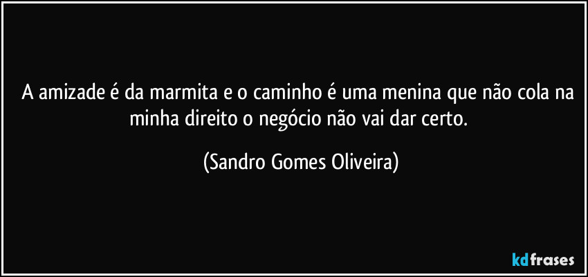 A amizade é da marmita e o caminho é uma menina que não cola na minha direito o negócio não vai dar certo. (Sandro Gomes Oliveira)