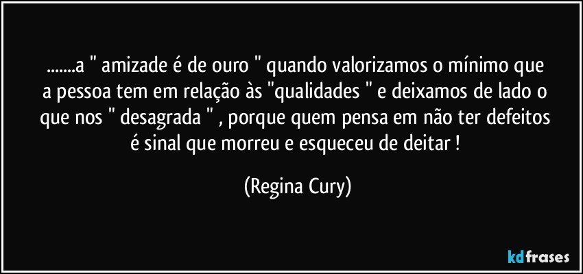 ...a  " amizade   é   de ouro  "   quando valorizamos o mínimo que  a pessoa tem em  relação às    "qualidades " e deixamos de lado o que nos " desagrada  " , porque    quem pensa em  não ter   defeitos é sinal que morreu e esqueceu de deitar ! (Regina Cury)