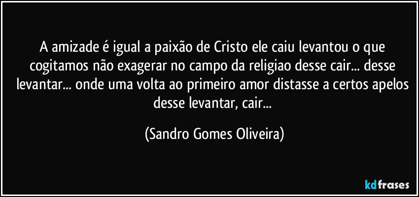 A amizade é igual a paixão de Cristo ele caiu levantou o que cogitamos não exagerar no campo da religiao desse cair... desse levantar... onde uma volta ao primeiro amor distasse a certos apelos desse levantar, cair... (Sandro Gomes Oliveira)