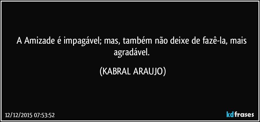 A Amizade é impagável; mas, também não deixe de fazê-la, mais agradável. (KABRAL ARAUJO)