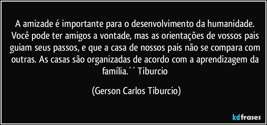 A amizade é importante para o desenvolvimento da humanidade. Você pode ter amigos a vontade, mas as orientações de vossos pais guiam seus passos, e que a casa de nossos pais não se compara com outras. As casas são organizadas de acordo com a aprendizagem da família.´´ Tiburcio (Gerson Carlos Tiburcio)