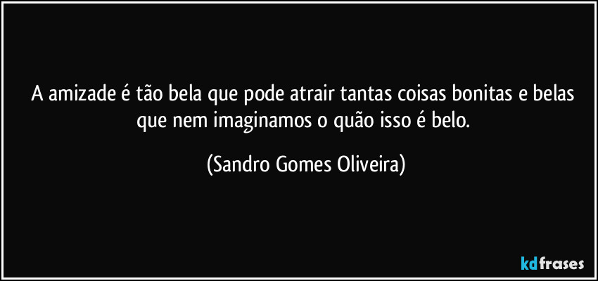 A amizade é tão bela que pode atrair tantas coisas bonitas e belas que nem imaginamos o quão isso é belo. (Sandro Gomes Oliveira)