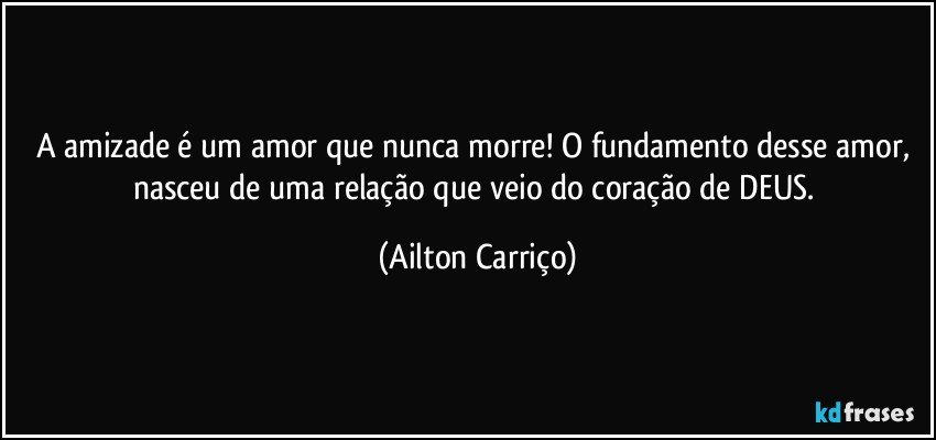 A amizade é um amor que nunca morre! O fundamento desse amor, nasceu de uma relação que veio do coração de DEUS. (Ailton Carriço)