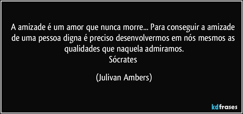 A amizade é um amor que nunca morre... Para conseguir a amizade de uma pessoa digna é preciso desenvolvermos em nós mesmos as qualidades que naquela admiramos.
Sócrates (Julivan Ambers)