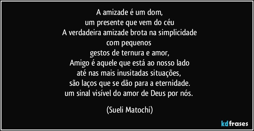 A amizade é um dom,
um presente que vem do céu
A verdadeira amizade brota na simplicidade
com pequenos 
gestos de ternura e amor,
Amigo é aquele que está ao nosso lado
até nas mais inusitadas situações, 
são laços que se dão para a eternidade.
um sinal visível do amor de Deus por nós. (Sueli Matochi)