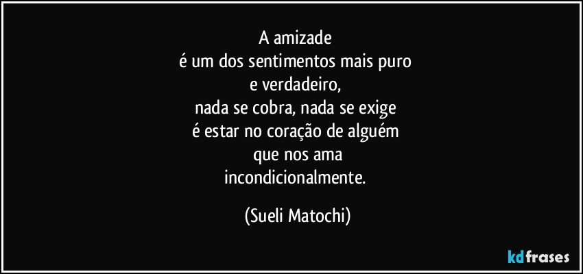 A amizade 
é um dos sentimentos mais puro 
e verdadeiro, 
nada se cobra, nada se exige 
é estar no coração de alguém 
que nos ama
incondicionalmente. (Sueli Matochi)