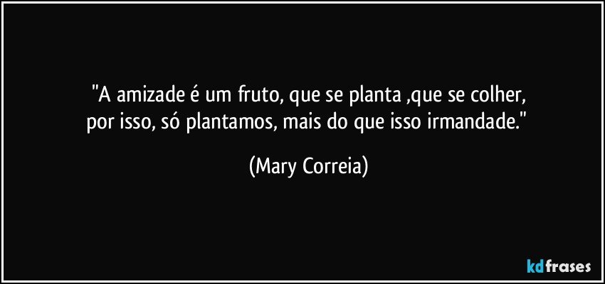 "A amizade é um fruto, que se planta ,que se colher,
por isso, só plantamos, mais do que isso irmandade." (Mary Correia)
