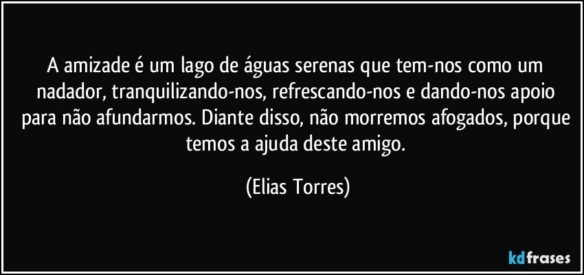 A amizade é um lago de águas serenas que tem-nos como um nadador, tranquilizando-nos, refrescando-nos e dando-nos apoio para não afundarmos. Diante disso, não morremos afogados, porque temos a ajuda deste amigo. (Elias Torres)