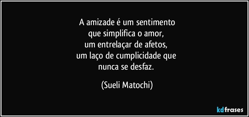 A amizade é um sentimento
que simplifica o amor, 
um entrelaçar de afetos, 
um laço de cumplicidade que 
nunca se desfaz. (Sueli Matochi)