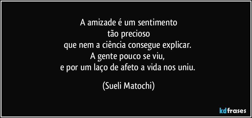 A amizade é um sentimento
tão precioso
que nem a ciência consegue explicar. 
A gente pouco se viu, 
e por um laço de afeto a vida nos uniu. (Sueli Matochi)