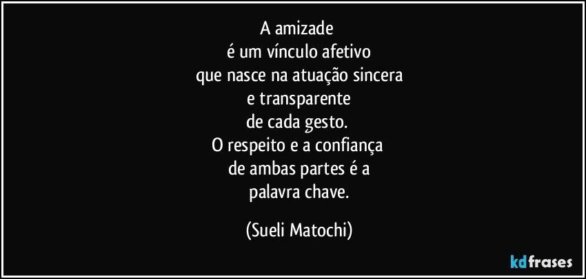 A amizade 
é um vínculo afetivo
que nasce na atuação sincera
 e transparente 
de cada gesto. 
O respeito e a confiança 
de ambas partes é a
 palavra chave. (Sueli Matochi)