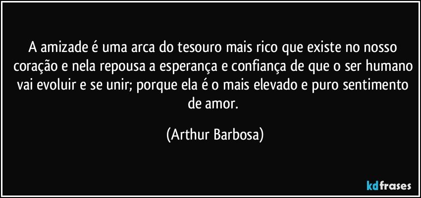 A amizade é uma arca do tesouro mais rico que existe no nosso coração e nela repousa a esperança e confiança de que o ser humano vai evoluir e se unir; porque ela é o mais elevado e puro sentimento de amor. (Arthur Barbosa)