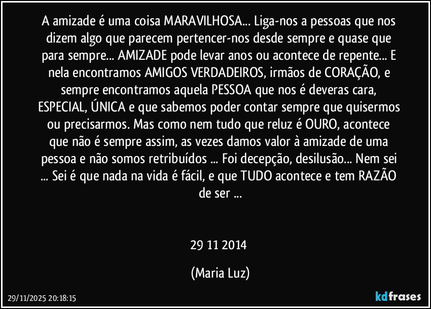 A amizade é uma coisa MARAVILHOSA... Liga-nos a pessoas que nos dizem algo que parecem pertencer-nos desde sempre e quase que para sempre... AMIZADE pode levar anos ou acontece de repente... E nela encontramos AMIGOS VERDADEIROS, irmãos de CORAÇÃO, e sempre encontramos aquela PESSOA que nos é deveras cara, ESPECIAL, ÚNICA e que sabemos poder contar sempre que quisermos ou precisarmos. Mas como nem tudo que reluz é OURO, acontece que não é sempre assim, as vezes damos valor à amizade de uma pessoa e não somos retribuídos ... Foi decepção, desilusão... Nem sei ... Sei é que nada na vida é fácil, e que TUDO acontece e tem RAZÃO de ser ...
29/11/2014 (Maria Luz)