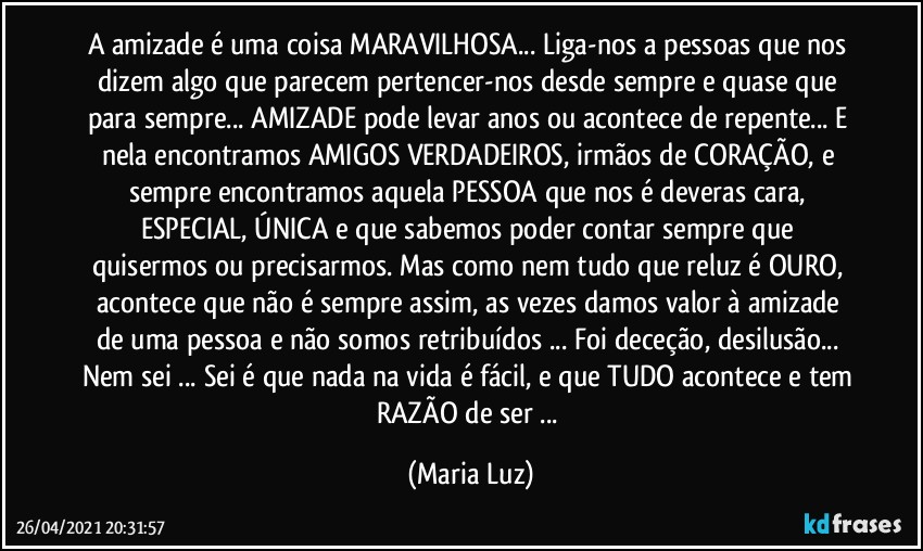 A amizade é uma coisa MARAVILHOSA... Liga-nos a pessoas que nos dizem algo que parecem pertencer-nos desde sempre e quase que para sempre... AMIZADE pode levar anos ou acontece de repente... E nela encontramos AMIGOS VERDADEIROS, irmãos de CORAÇÃO, e sempre encontramos aquela PESSOA que nos é deveras cara, ESPECIAL, ÚNICA e que sabemos  poder contar sempre que quisermos ou precisarmos. Mas como nem tudo que reluz é OURO, acontece que  não é sempre assim, as vezes  damos valor à amizade de uma pessoa e  não somos retribuídos ... Foi deceção, desilusão... Nem sei ... Sei é que nada na vida é fácil, e que TUDO acontece e tem RAZÃO de ser ... (Maria Luz)