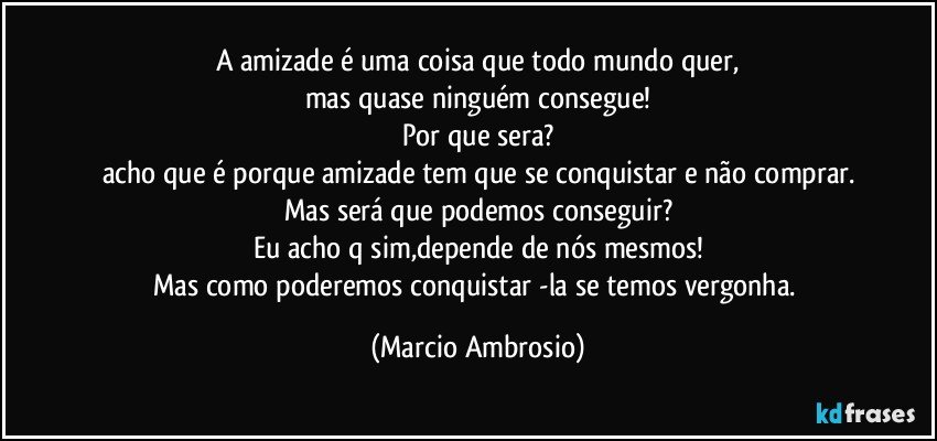 A amizade é uma coisa que todo mundo quer,
mas quase ninguém consegue!
Por que sera?
acho que é porque amizade tem que se conquistar e não comprar.
Mas será que podemos conseguir?
Eu acho q sim,depende de nós mesmos!
Mas como poderemos conquistar -la se temos vergonha. (Marcio Ambrosio)