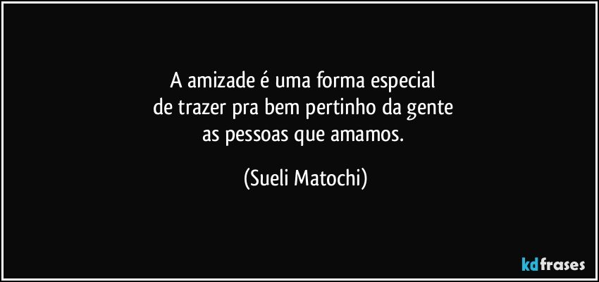 A amizade é uma forma especial 
de trazer pra bem pertinho da gente 
as pessoas que amamos. (Sueli Matochi)