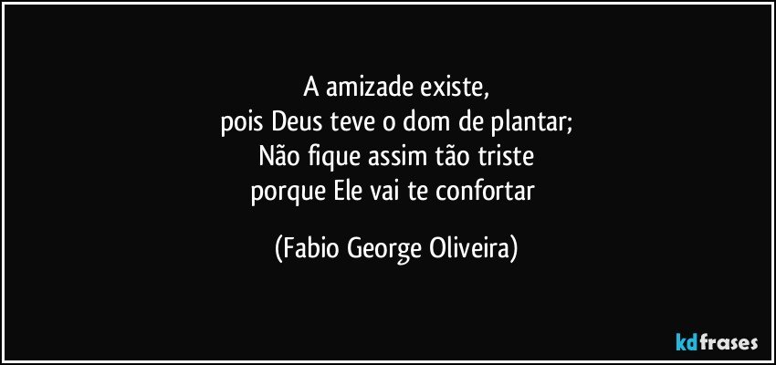 A amizade existe,
pois Deus teve o dom de plantar;
Não fique assim tão triste
porque Ele vai te confortar (Fabio George Oliveira)