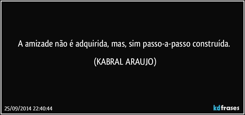 A amizade não é adquirida, mas, sim passo-a-passo construída. (KABRAL ARAUJO)