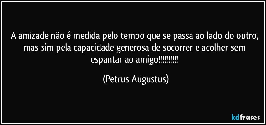 A amizade não é medida pelo tempo que se passa ao lado do outro, mas sim pela capacidade generosa de socorrer e acolher sem espantar ao amigo!!! (Petrus Augustus)
