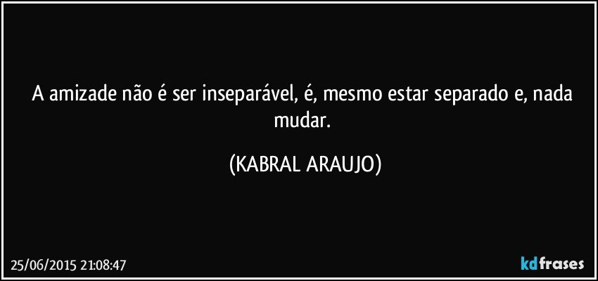 A amizade não é ser inseparável, é, mesmo estar separado e, nada mudar. (KABRAL ARAUJO)