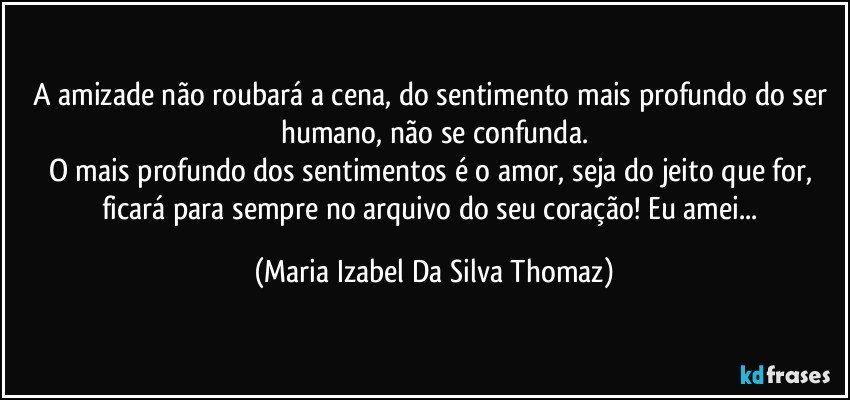 A amizade não roubará a cena, do sentimento mais profundo do ser humano, não se confunda.
O mais profundo dos sentimentos é o amor, seja do jeito que for, ficará para sempre no arquivo do seu coração! Eu amei... (Maria Izabel Da Silva Thomaz)