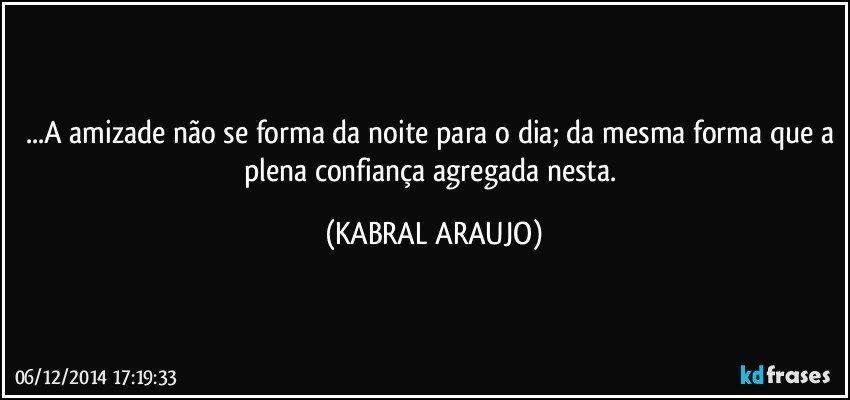 ...A amizade não se forma da noite para o dia; da mesma forma que a plena confiança agregada nesta. (KABRAL ARAUJO)