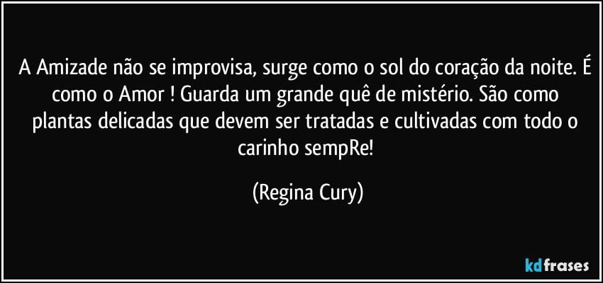 A Amizade não se improvisa, surge como o sol do coração da noite. É como o Amor ! Guarda um grande  quê de mistério. São como plantas delicadas que devem ser tratadas e cultivadas com todo o carinho sempRe! (Regina Cury)