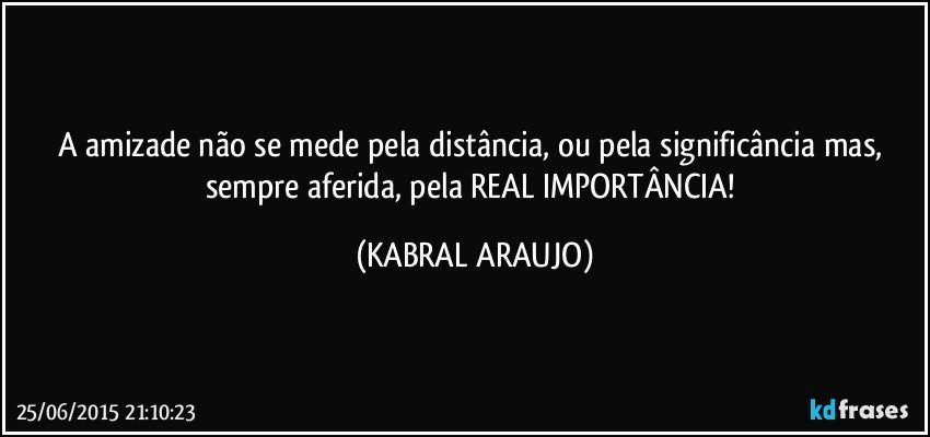 A amizade não se mede pela distância, ou pela significância mas, sempre aferida, pela REAL IMPORTÂNCIA! (KABRAL ARAUJO)