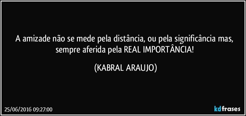 A amizade não se mede pela distância, ou pela significância mas, sempre aferida pela REAL IMPORTÂNCIA! (KABRAL ARAUJO)