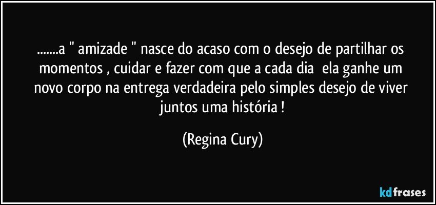 ...a "  amizade "  nasce do acaso  com   o desejo de partilhar   os    momentos  , cuidar  e fazer  com  que  a cada dia     ela   ganhe um   novo   corpo   na entrega   verdadeira  pelo   simples  desejo de viver   juntos   uma  história ! (Regina Cury)