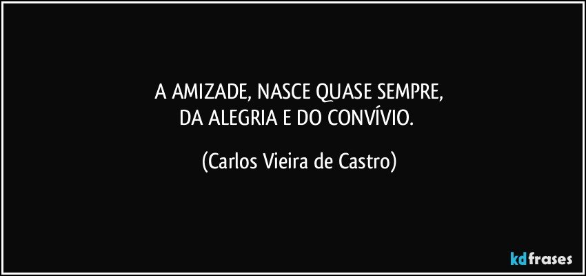 A AMIZADE, NASCE QUASE SEMPRE,
DA ALEGRIA E DO CONVÍVIO. (Carlos Vieira de Castro)