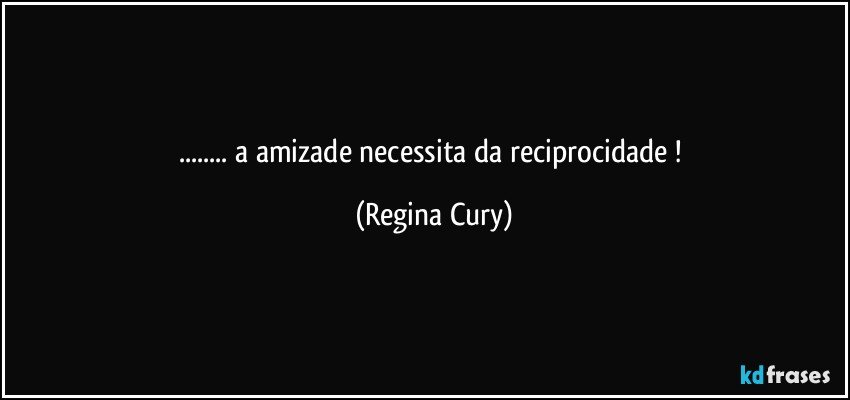 ...  a   amizade  necessita da  reciprocidade ! (Regina Cury)